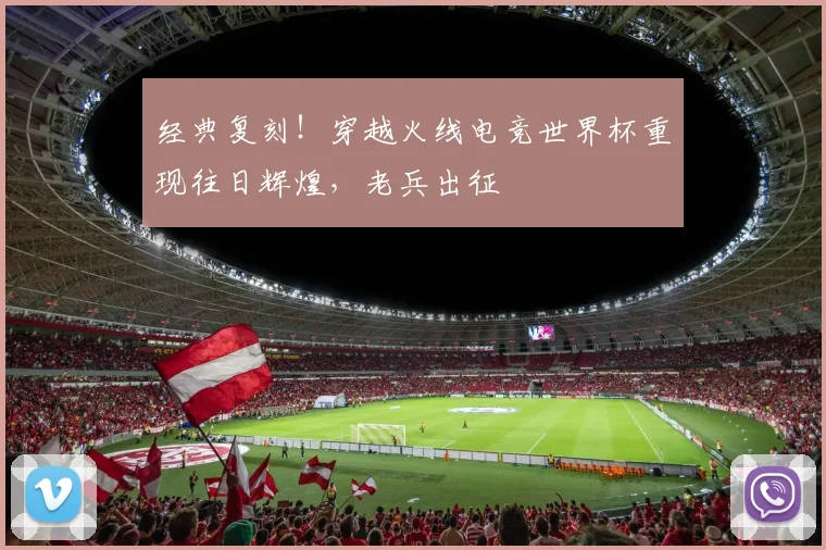 经典复刻！穿越火线电竞世界杯重现往日辉煌，老兵出征