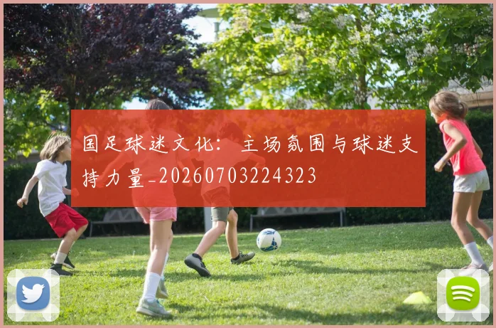 国足球迷文化：主场氛围与球迷支持力量_20260703224323
