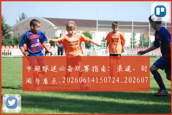 中超球迷必备观赛指南:渠道、时间与看点_20260614150724_20260703204829