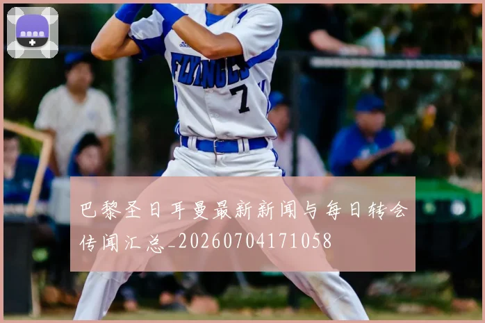 巴黎圣日耳曼最新新闻与每日转会传闻汇总_20260704171058