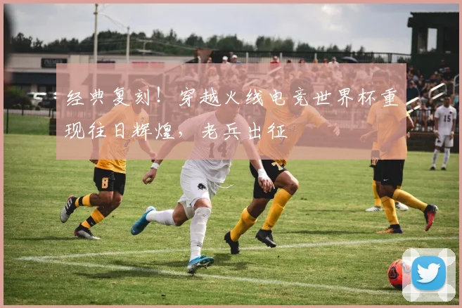 经典复刻！穿越火线电竞世界杯重现往日辉煌，老兵出征