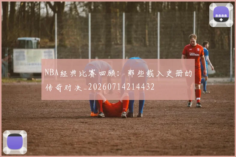 NBA经典比赛回顾：那些载入史册的传奇对决_20260714214432
