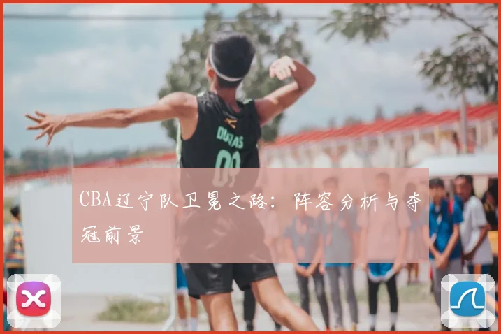 CBA辽宁队卫冕之路：阵容分析与夺冠前景