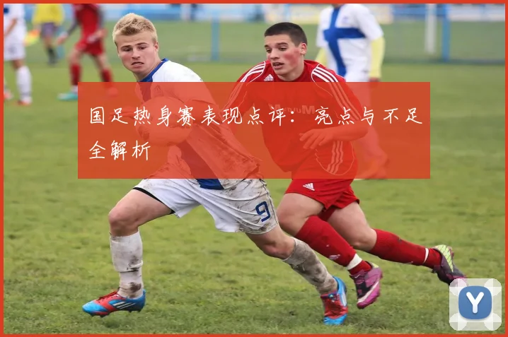 国足热身赛表现点评:亮点与不足全解析