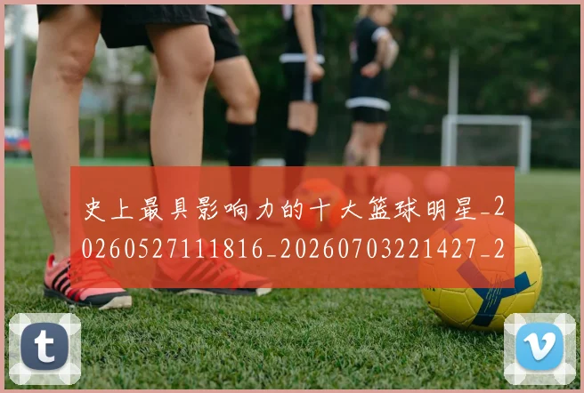 史上最具影响力的十大篮球明星_20260527111816_20260703221427_20260718205418