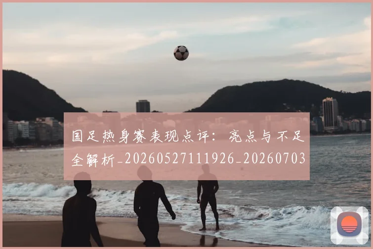 国足热身赛表现点评:亮点与不足全解析_20260527111926_20260703224257