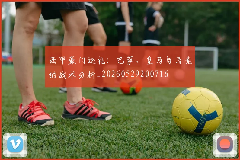 西甲豪门巡礼：巴萨、皇马与马竞的战术分析_20260529200716