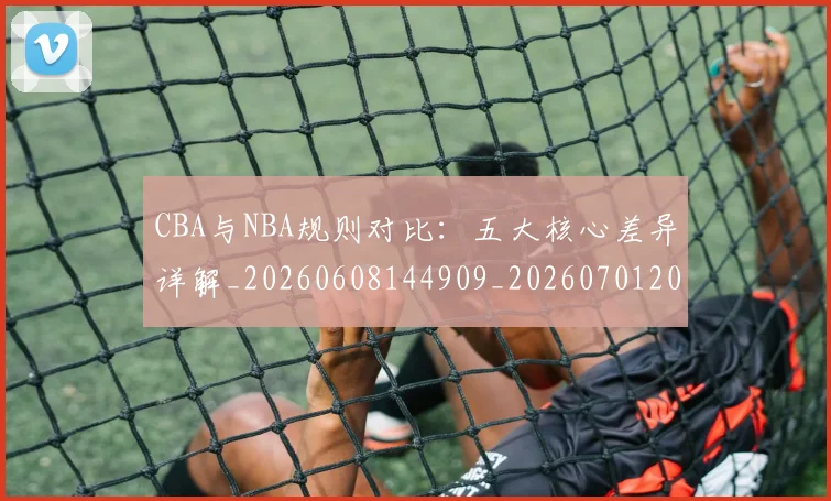 CBA与NBA规则对比：五大核心差异详解_20260608144909_20260701205952_20260712043311