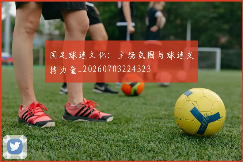 国足球迷文化：主场氛围与球迷支持力量_20260703224323