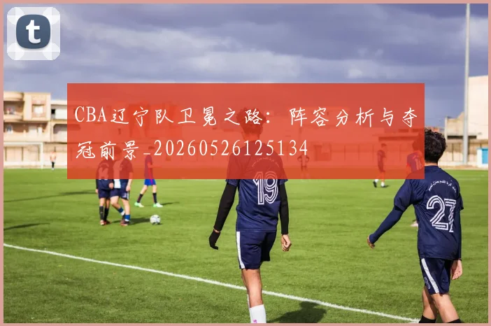 CBA辽宁队卫冕之路：阵容分析与夺冠前景_20260526125134