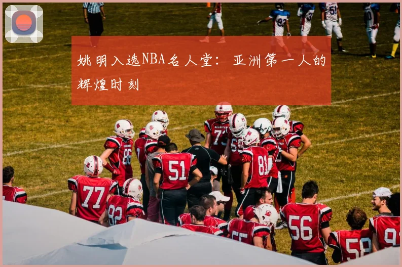 姚明入选NBA名人堂:亚洲第一人的辉煌时刻