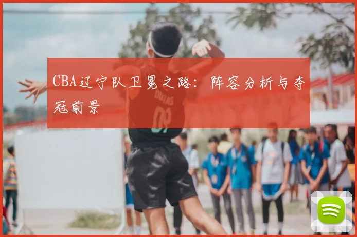 CBA辽宁队卫冕之路：阵容分析与夺冠前景