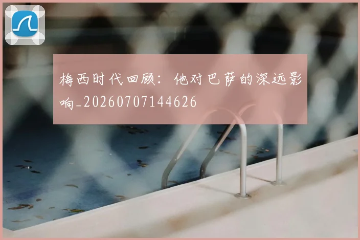 梅西时代回顾:他对巴萨的深远影响_20260707144626