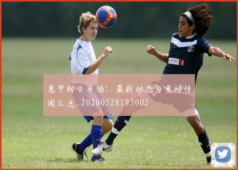 意甲转会市场:最新动态与重磅传闻汇总_20260528193002