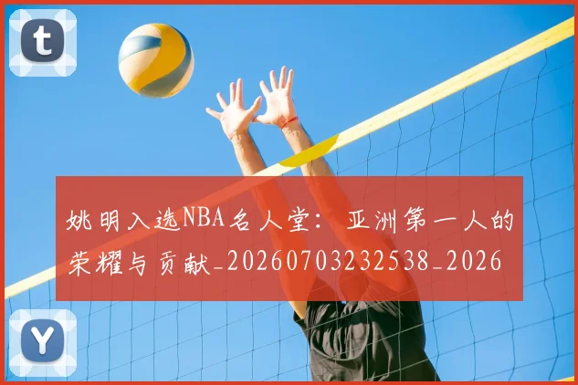 姚明入选NBA名人堂：亚洲第一人的荣耀与贡献_20260703232538_20260720191415